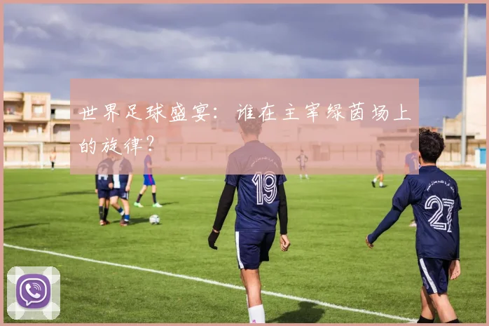 世界足球盛宴：谁在主宰绿茵场上的旋律？