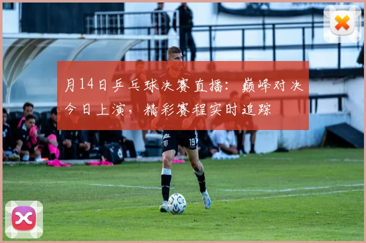 月14日乒乓球决赛直播：巅峰对决今日上演，精彩赛程实时追踪