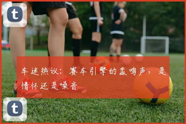 车迷热议:赛车引擎的轰鸣声,是情怀还是噪音