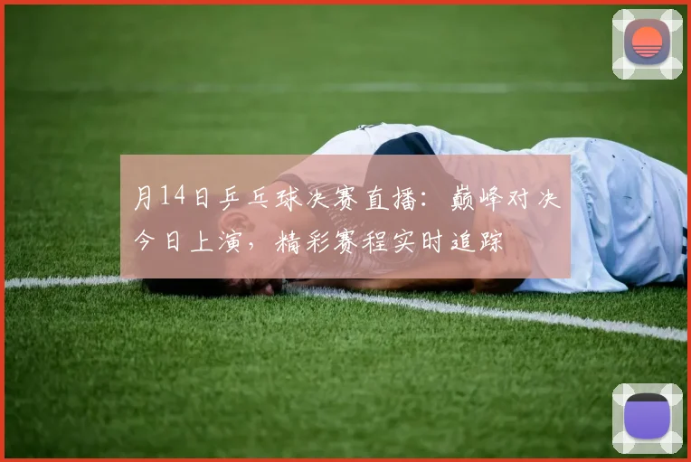 月14日乒乓球决赛直播：巅峰对决今日上演，精彩赛程实时追踪