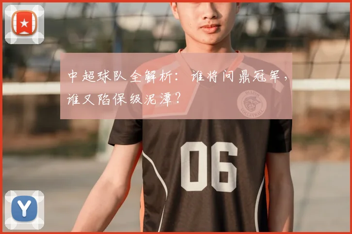 中超球队全解析：谁将问鼎冠军，谁又陷保级泥潭？
