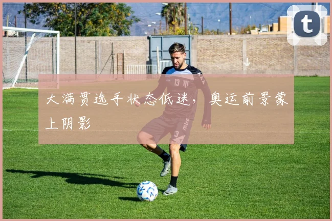 大满贯选手状态低迷,奥运前景蒙上阴影